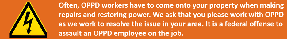 Often, OPPD workers have to come onto your property when making repairs and restoring power. We ask that you please work with OPPD as we work to resolve the issue in your area. It is a federal offense to assault an OPPD employee on the job.