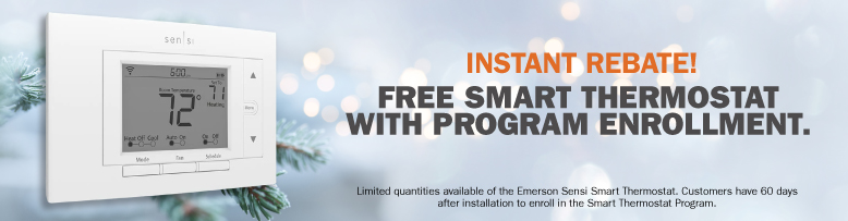 Instant Rebate! Free smart thermostat with program enrollment. Limited quantities available of the Emerson Sensi Smart Thermostat. Customers have 60 days after installation to enroll in the Smart Thermostat Program.