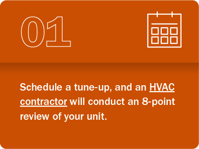 Step 1: Schedule a tune-up, and an HVAC contractor will conduct an 8-point review of your unit.