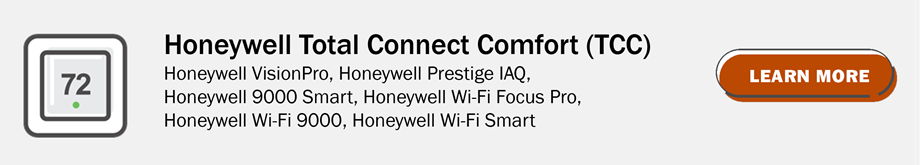 Honeywell TotalConnect Comfort (TCC): Honeywell VisionPro, Honeywell Prstige IAQ, Honeywell 9000 Smart, Honeywell Wi-Fi Focus Pro, Honeywell Wi-Fi 9000, Honeywell Wi-Fi smart. Click to learn more.