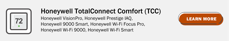 Honeywell TotalConnect Comfort (TCC): Honeywell VisionPro, Honeywell Prstige IAQ, Honeywell 9000 Smart, Honeywell Wi-Fi Focus Pro, Honeywell Wi-Fi 9000, Honeywell Wi-Fi smart. Click to learn more.