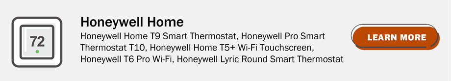 Honeywell Home: Honeywell Home T9 Smart Thermostat, Honeywell Pro Smart Thermostat T10, Honeywell Home T5+ Wi-Fi Touchscreen, Honeywell T6 Pro Wi-Fi, Honeywell Lyric Round Smart Thermostat. Click to learn more.