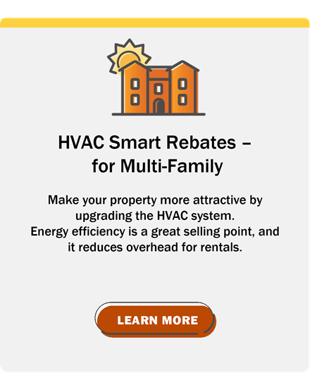 HVAC Smart Rebates for Multi-Family: Make your property more attractive by upgrading the HVAC system. Energy efficiency is a great selling point, and it reduces overhead for rentals.