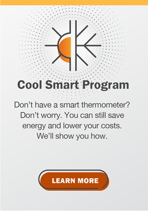 Cool Smart Program. Don’t have a smart thermometer? Don’t worry. You can still save energy and lower your costs. We’ll show you how. Click to learn more.