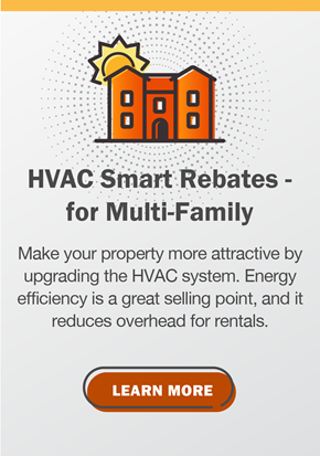 HVAC Smart Rebates - for Multi-Family: Make your property more attractive by upgrading the HVAC system. Energy efficiency is a great selling point, and it reduces overhead for rentals.  Click to learn more.