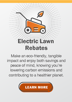 Electric Lawn Rebates: Make an eco-friendly, tangible impact and enjoy both savings and peace of mind, knowing you're lowering carbon emissions and contributing to a healthier planet. Click to learn more.