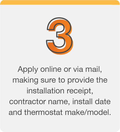 Apply online or via mail, making sure to provide the installation receipt, contractor name, install date and thermostat make/model.
