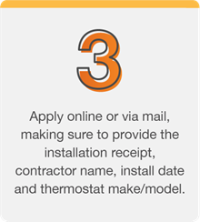 Apply online or via mail, making sure to provide the installation receipt, contractor name, install date and thermostat make/model.