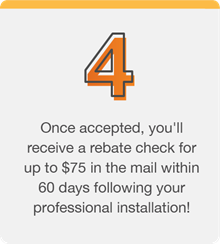 Once accepted, you'll receive a rebate check for up to $75 in the mail within 60 days following your professional installation!