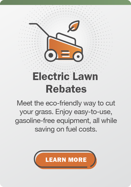 Electric Lawn Rebates: Meet the eco-friendly way to cut your grass. Enjoy easy-to-use, gasoline-free equipment, all while saving on fuel costs. Learn more.