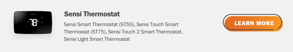 Eligible Sensi thermostats are Sensi Smart Thermostat (ST55), Sensi Touch Smart Thermostat (ST75), Sensi Touch 2 Smart Thermostat and Sensi Light Smart Thermostat. Click here to learn more.