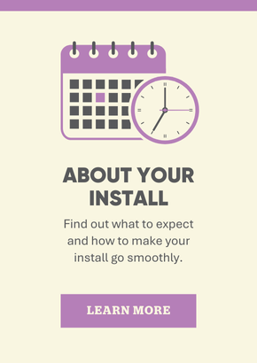 About your install. Find out what to expect and how to make your install go smoothly.