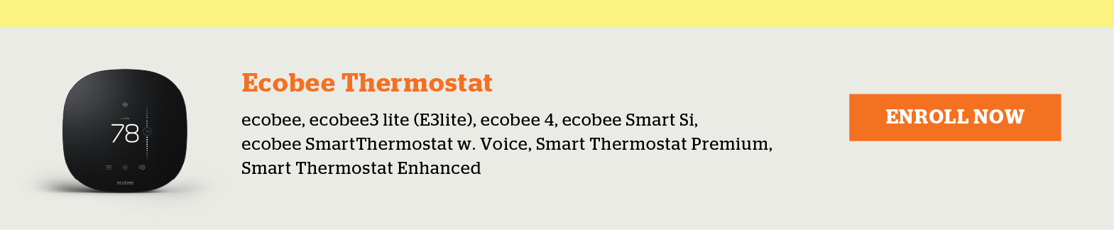 Eligible Ecobee Thermostats include ecobee, ecobee3 lite (E3lite), ecobee 4, ecobee Smart Si, ecobee SmartThermostat w. Voice, Smart Thermostat Premium and Smart Thermostat Enhanced. Enroll now.