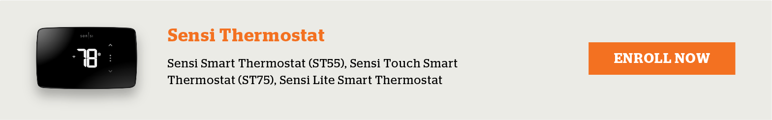 Eligible Sensi Thermostats include Sensi Smart Thermostat (ST55), Sensi Touch Smart Thermostat (ST75) and Sensi Lite Smart Thermostat. Enroll now.