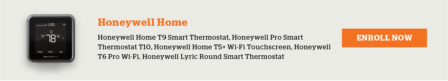 Eligible Honeywell Home Thermostats include Honeywell Home T9 Smart Thermostat, Honeywell Pro Smart Thermostat T10, Honeywell Home T5+ Wi-Fi Touchscreen, Honeywel T6 Pro Wi-Fi and Honeywell Lyric Round Smart Thermostat. Enroll now.