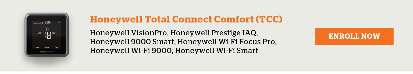 Honeywell Total Connect Comfort (TCC) Thermostats include Honeywell VisionPro, Honeywell Prestige IAQ, Honeywell 9000 Smart, Honeywell Wi-Fi Focus Pro, Honeywell Wi-Fi 9000 and Honeywell Wi-Fi Smart. Enroll now.