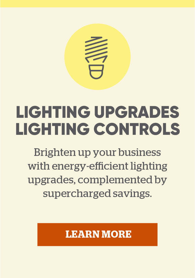 Lighting Upgrades & Lighting Controls: Brighten up your business with energy-efficient lighting upgrades, complemented by supercharged savings. Click here to learn more.