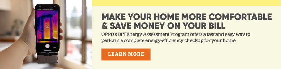 Make your home more comfortable & save money on your bill. OPPD's DIY Energy Assessment Program offers a fast and easy way to perform a complete energy-efficiency checkup for your home. Learn more.