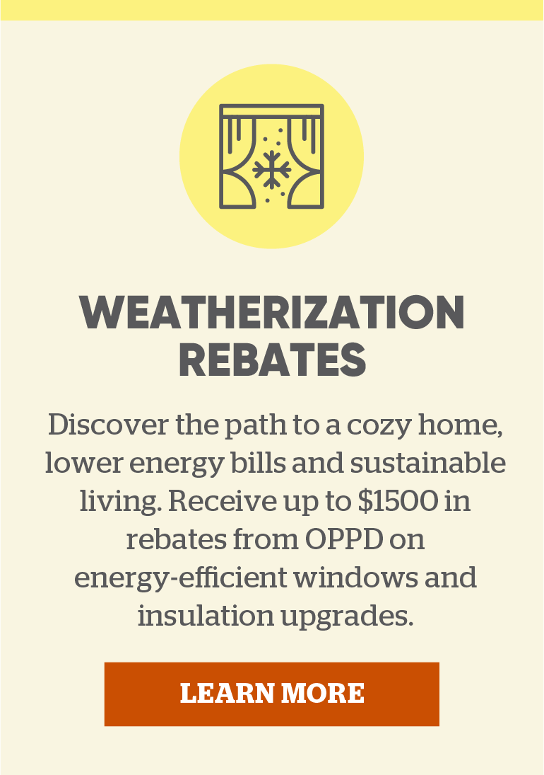 Weatherization Rebates. Discover the path to a cozy home, lower energy bills and sustainable living. Receive up to $1500 in rebates from OPPD on energy-efficient windows and insulation upgrades. Click to learn more.