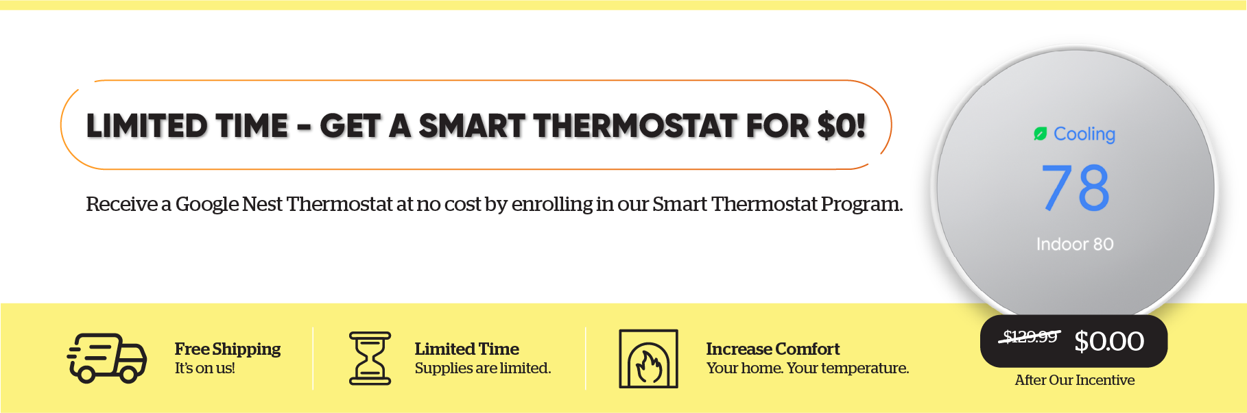 For a limited time, get a smart thermostat for $0! Receive a Google Nest Thermostat at no cost by enrolling in our Smart Thermostat Program. Free shipping and increased comfort. Supplies are limited.