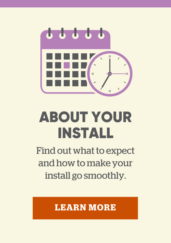 About your install. Find out what to expect and how to make your install go smoothly.