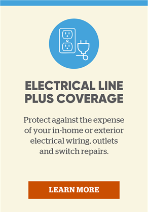 Electrical line plus coverage: Protect against the expense of your in-home or exterior electrical wiring, outlets and switch repairs. Click to learn more.