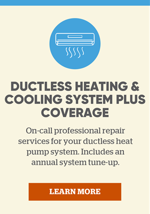 Ductless Heating & Cooling System Plus Coverage: On-call professional repair services for your ductless heat pump system. Includes a complimentary annual system tune-up. Learn more.
