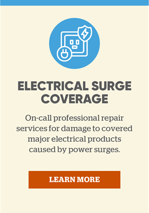 Electricla Surge Coverage: On-call professional repair services for damage to covered major electrical products caused by power surges. Learn more.