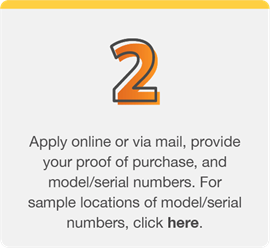 Step 2: Apply online or via mail, provide your proof of purchase, and model/serial numbers. For sample locations of model/serial numbers, click here.