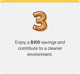 Step 3: Enjoy a $100 savings and contribute to a cleaner environment.